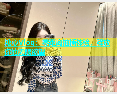 糖心Vlog：零距离抽插体验，释放你的无限欲望
