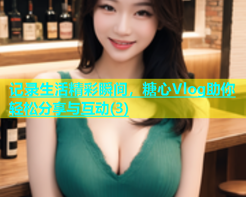 记录生活精彩瞬间，糖心Vlog助你轻松分享与互动(3)