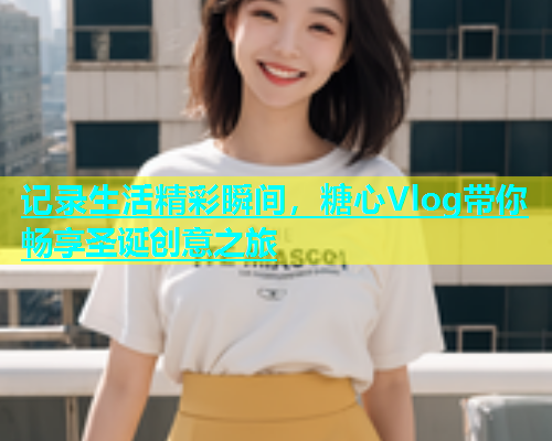 记录生活精彩瞬间，糖心Vlog带你畅享圣诞创意之旅