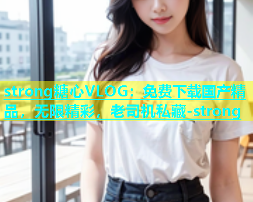 strong糖心VLOG：免费下载国产精品，无限精彩，老司机私藏-strong