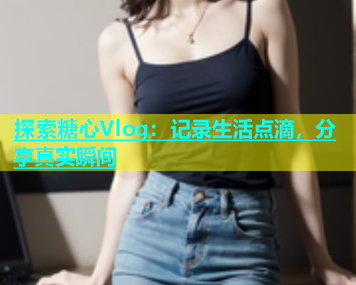 探索糖心Vlog：记录生活点滴，分享真实瞬间