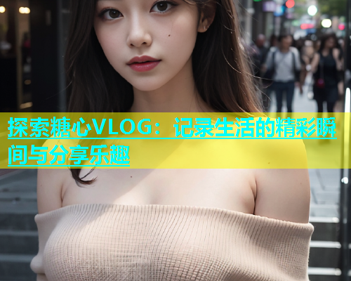 探索糖心VLOG：记录生活的精彩瞬间与分享乐趣