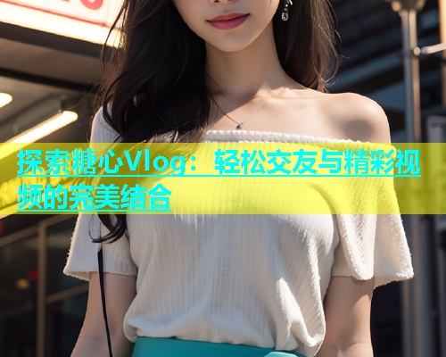 探索糖心Vlog：轻松交友与精彩视频的完美结合