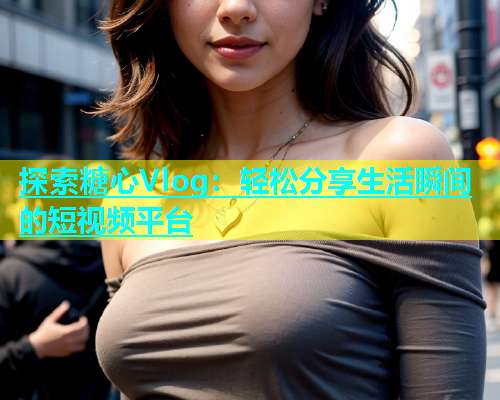 探索糖心Vlog：轻松分享生活瞬间的短视频平台