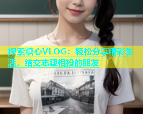 探索糖心VLOG：轻松分享精彩生活，结交志趣相投的朋友