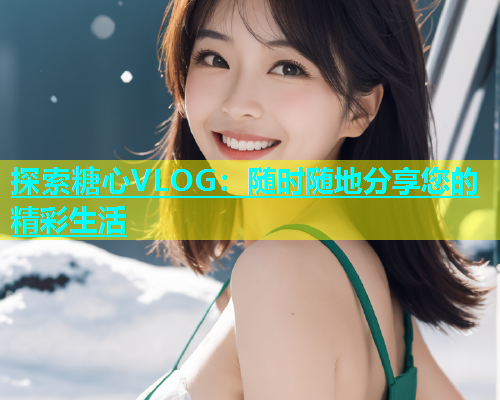 探索糖心VLOG：随时随地分享您的精彩生活