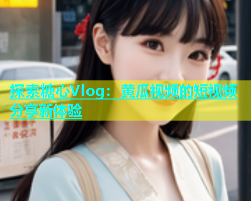 探索糖心Vlog：黄瓜视频的短视频分享新体验