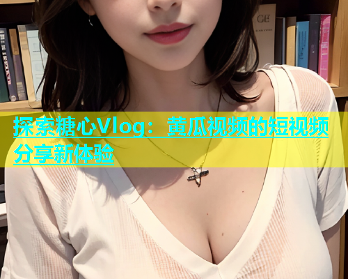 探索糖心Vlog：黄瓜视频的短视频分享新体验
