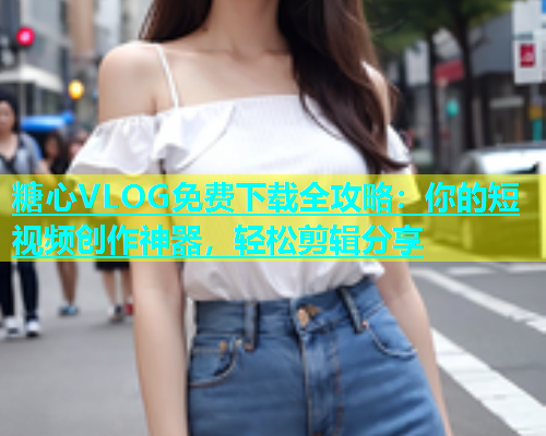糖心VLOG免费下载全攻略：你的短视频创作神器，轻松剪辑分享