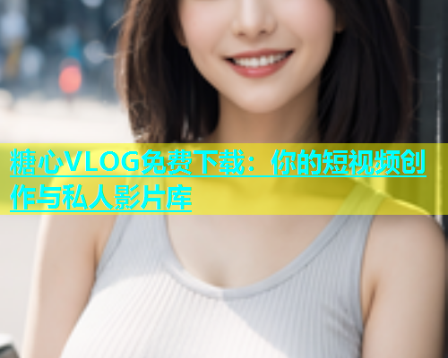 糖心VLOG免费下载：你的短视频创作与私人影片库