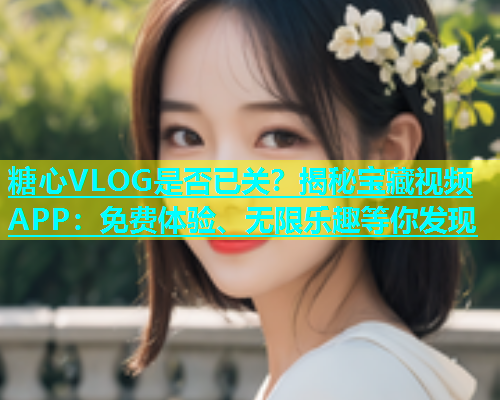 糖心VLOG是否已关？揭秘宝藏视频APP：免费体验、无限乐趣等你发现