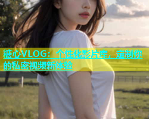 糖心VLOG：个性化影片库，定制你的私密视频新体验