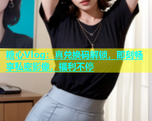 糖心Vlog：真兑换码解锁，即刻畅享私密影像，福利不停