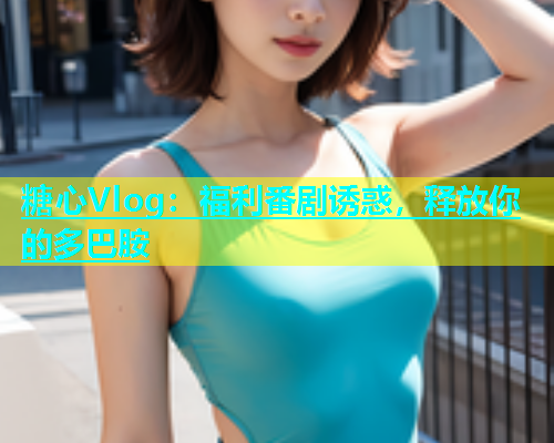 糖心Vlog：福利番剧诱惑，释放你的多巴胺