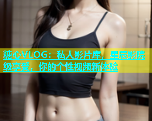 糖心VLOG：私人影片库，星辰影院级享受，你的个性视频新体验