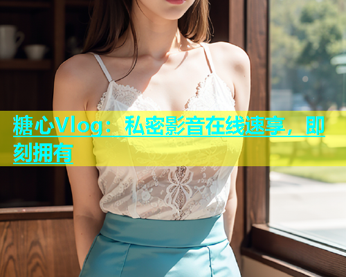 糖心Vlog：私密影音在线速享，即刻拥有