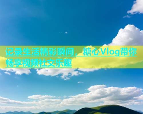 记录生活精彩瞬间，糖心Vlog带你畅享视频社交乐趣