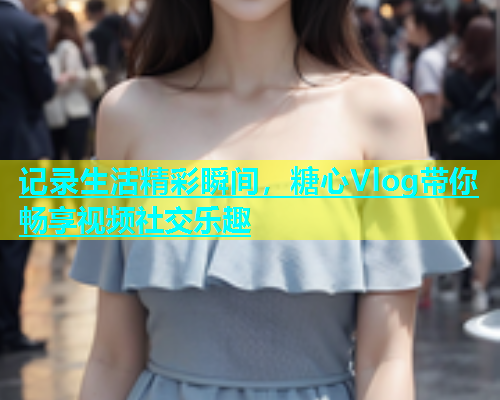 记录生活精彩瞬间，糖心Vlog带你畅享视频社交乐趣