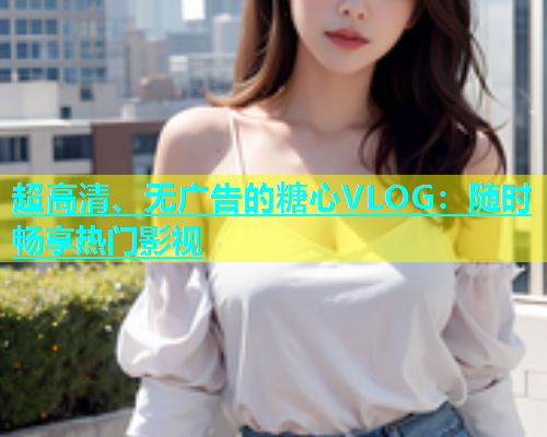 超高清、无广告的糖心VLOG：随时畅享热门影视