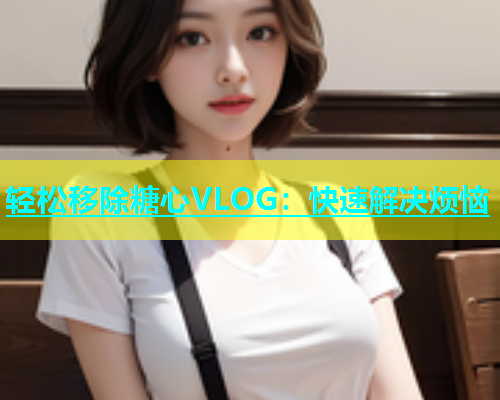 轻松移除糖心VLOG：快速解决烦恼