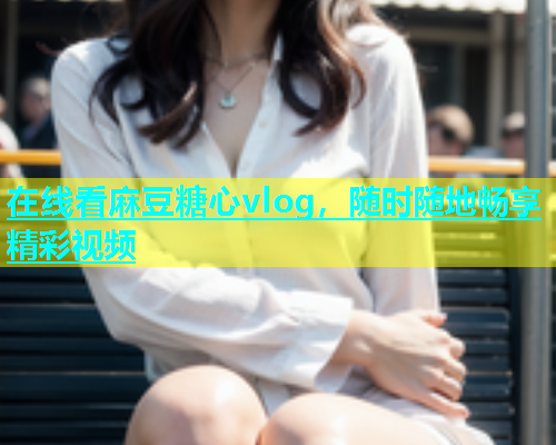 在线看麻豆糖心vlog，随时随地畅享精彩视频