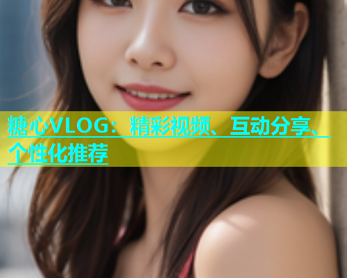 糖心VLOG：精彩视频、互动分享、个性化推荐