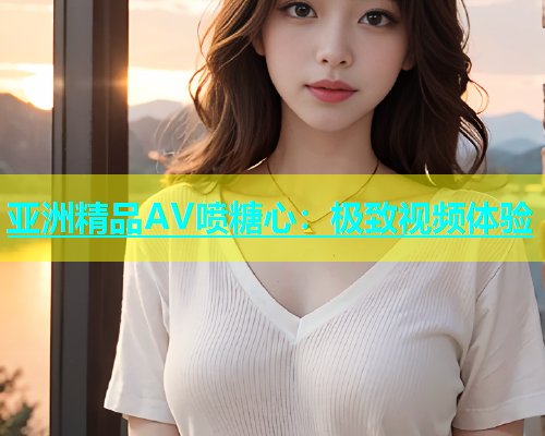 亚洲精品AV喷糖心：极致视频体验