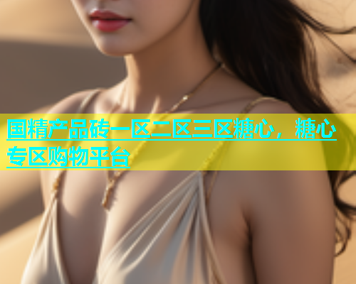 国精产品砖一区二区三区糖心，糖心专区购物平台