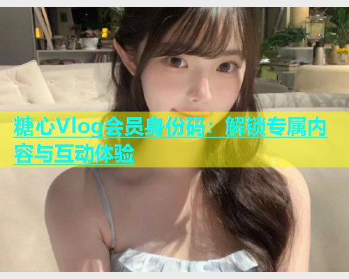 糖心Vlog会员身份码：解锁专属内容与互动体验