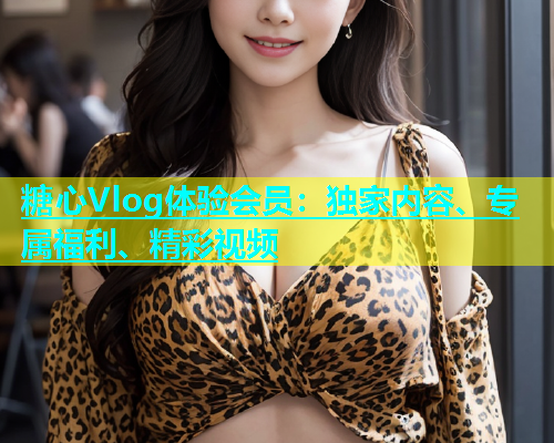 糖心Vlog体验会员：独家内容、专属福利、精彩视频