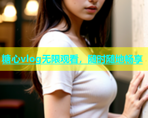 糖心vlog无限观看，随时随地畅享