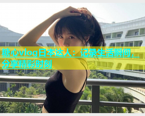 糖心vlog日本达人：记录生活瞬间，分享精彩时刻