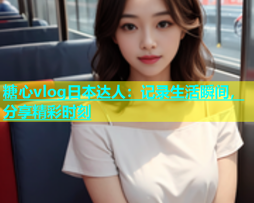 糖心vlog日本达人：记录生活瞬间，分享精彩时刻