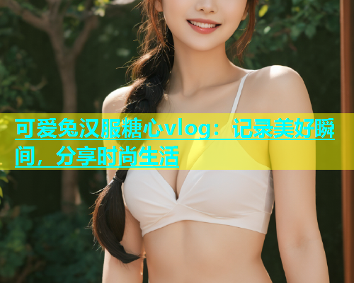 可爱兔汉服糖心vlog：记录美好瞬间，分享时尚生活