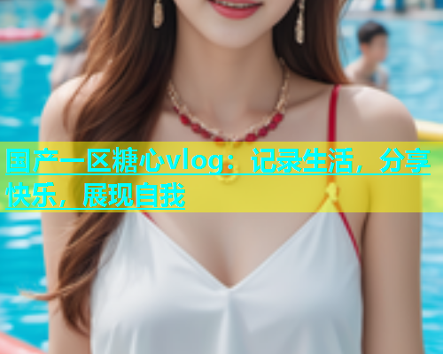 国产一区糖心vlog：记录生活，分享快乐，展现自我