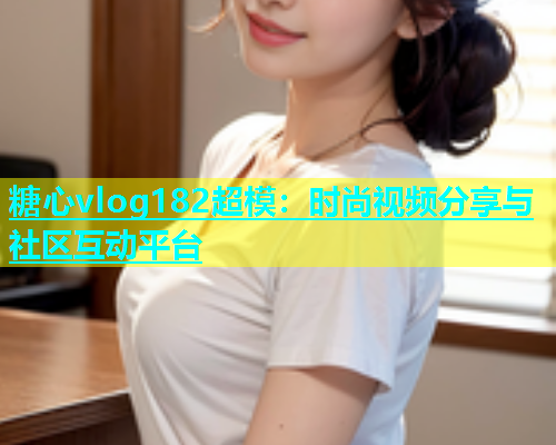 糖心vlog182超模：时尚视频分享与社区互动平台