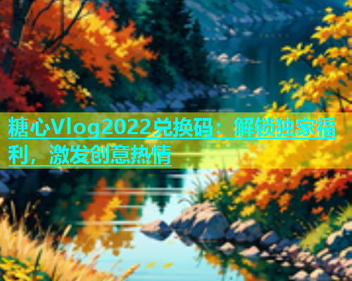 糖心Vlog2022兑换码：解锁独家福利，激发创意热情