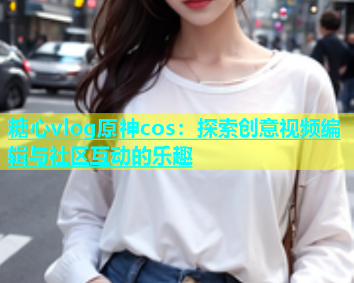 糖心vlog原神cos：探索创意视频编辑与社区互动的乐趣