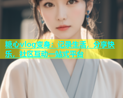 糖心vlog变身：记录生活，分享快乐，社区互动一站式平台