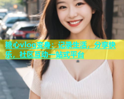 糖心vlog变身：记录生活，分享快乐，社区互动一站式平台