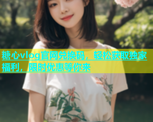 糖心vlog官网兑换码，轻松获取独家福利，限时优惠等你来