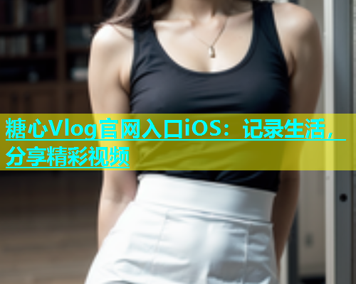 糖心Vlog官网入口iOS：记录生活，分享精彩视频