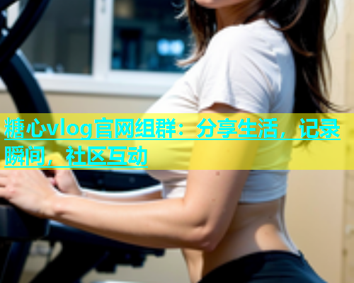 糖心vlog官网组群：分享生活，记录瞬间，社区互动