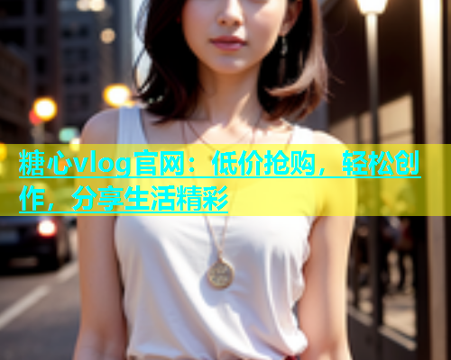 糖心vlog官网：低价抢购，轻松创作，分享生活精彩