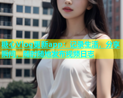 糖心Vlog更新app：记录生活，分享瞬间，随时随地发布视频日志