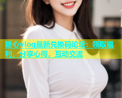 糖心vlog最新兑换码论坛：领取福利，分享心得，互动交流