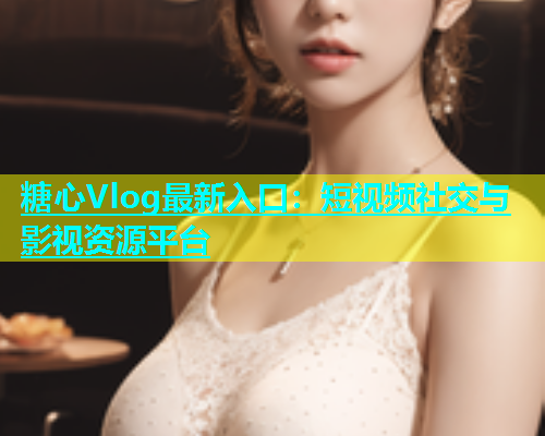 糖心Vlog最新入口：短视频社交与影视资源平台
