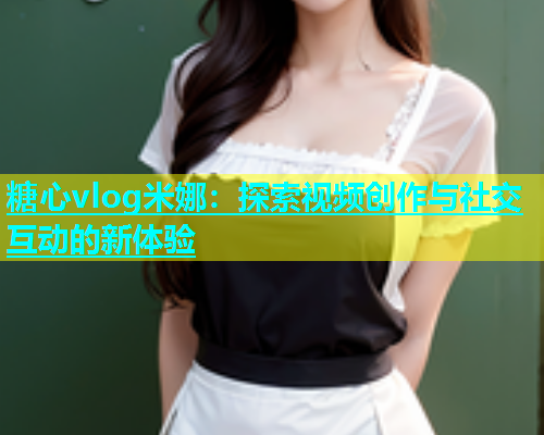 糖心vlog米娜：探索视频创作与社交互动的新体验