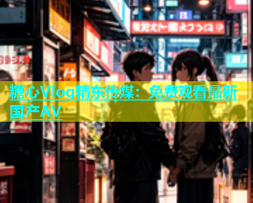 糖心Vlog精东传媒：免费观看最新国产AV