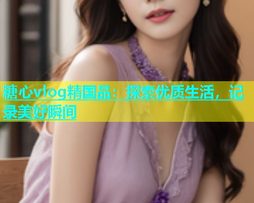 糖心vlog精国品：探索优质生活，记录美好瞬间